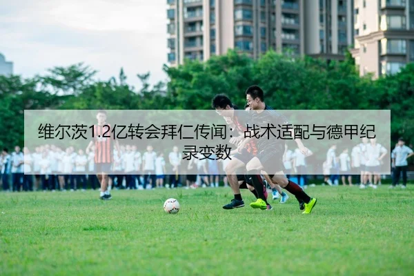 维尔茨1.2亿转会拜仁传闻：战术适配与德甲纪录变数